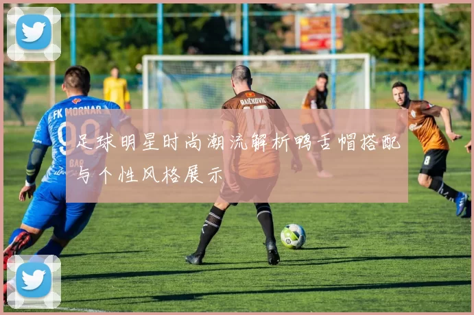 足球明星时尚潮流解析鸭舌帽搭配与个性风格展示