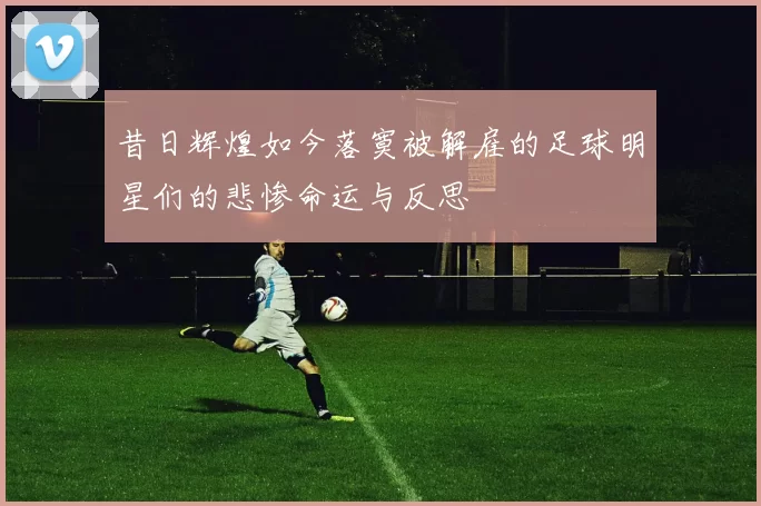 昔日辉煌如今落寞被解雇的足球明星们的悲惨命运与反思