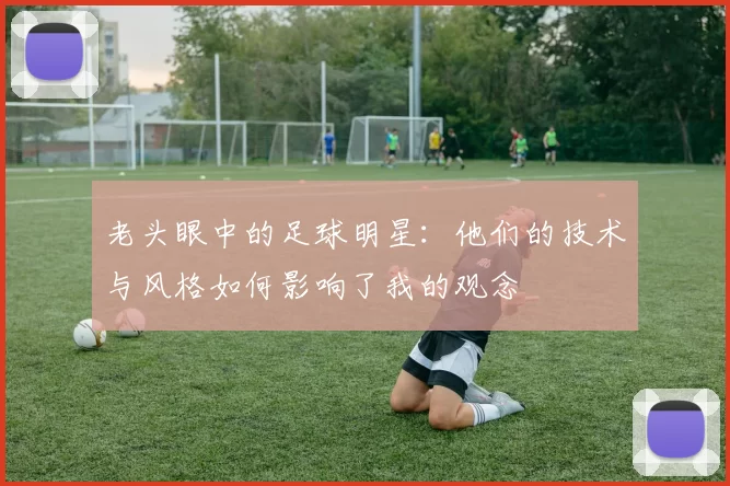 老头眼中的足球明星：他们的技术与风格如何影响了我的观念