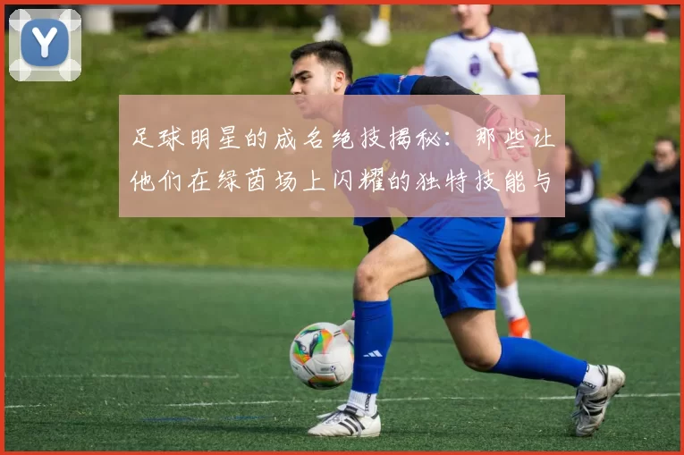 足球明星的成名绝技揭秘：那些让他们在绿茵场上闪耀的独特技能与瞬间
