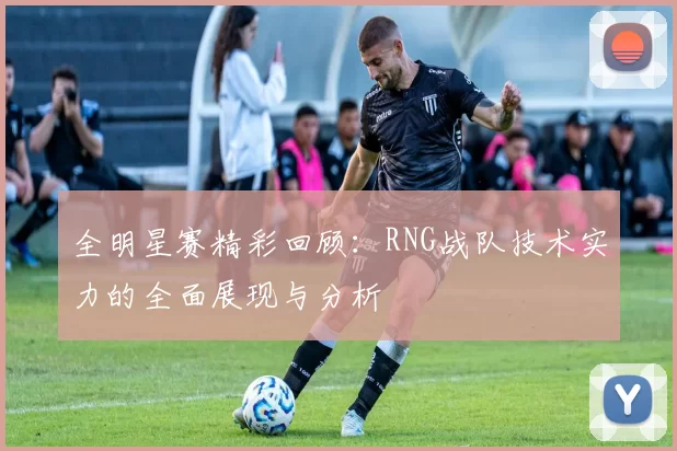 全明星赛精彩回顾：RNG战队技术实力的全面展现与分析