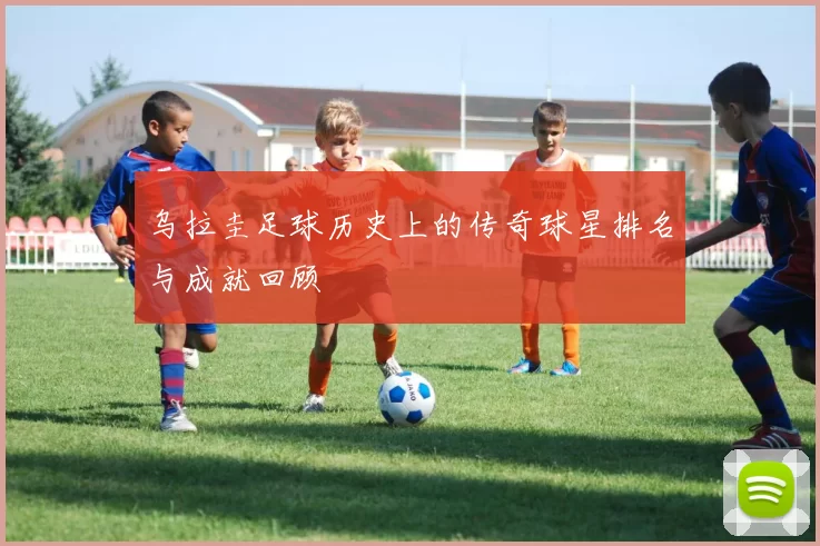 乌拉圭足球历史上的传奇球星排名与成就回顾