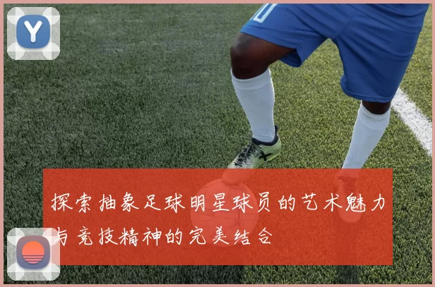 探索抽象足球明星球员的艺术魅力与竞技精神的完美结合