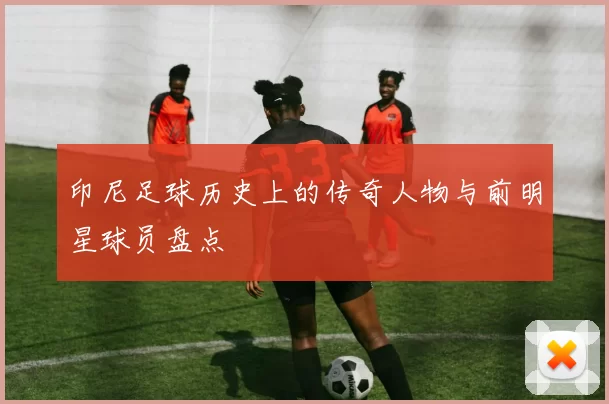 印尼足球历史上的传奇人物与前明星球员盘点