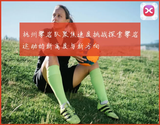 杭州攀岩队聚焦速度挑战探索攀岩运动的新高度与新方向