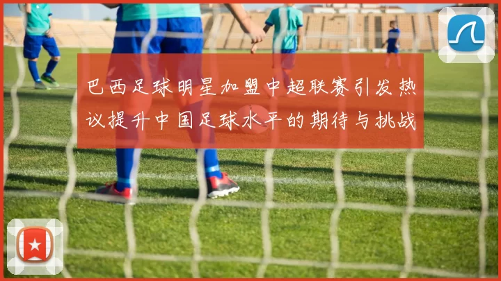 巴西足球明星加盟中超联赛引发热议提升中国足球水平的期待与挑战