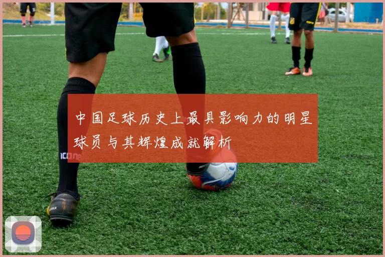 中国足球历史上最具影响力的明星球员与其辉煌成就解析