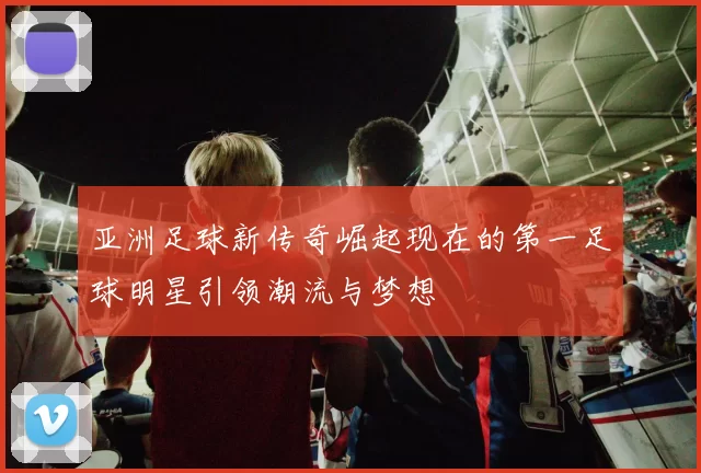 亚洲足球新传奇崛起现在的第一足球明星引领潮流与梦想
