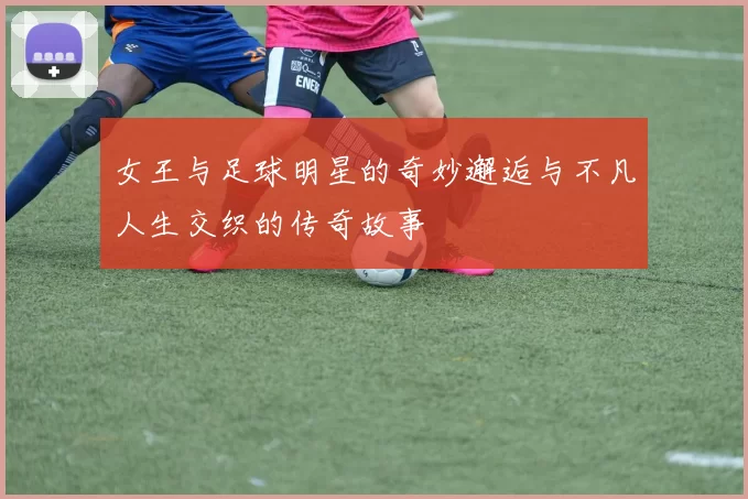 女王与足球明星的奇妙邂逅与不凡人生交织的传奇故事