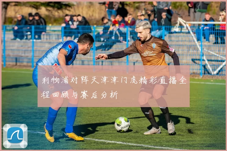 利物浦对阵天津津门虎精彩直播全程回顾与赛后分析