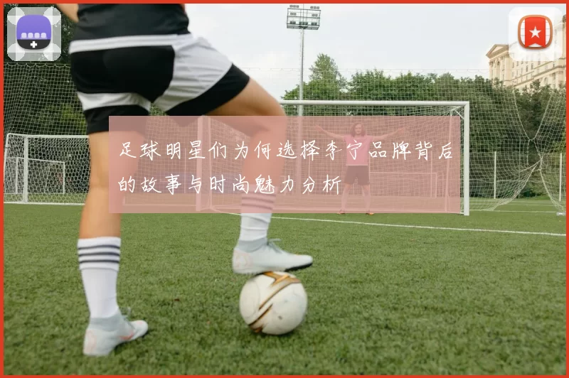 足球明星们为何选择李宁品牌背后的故事与时尚魅力分析