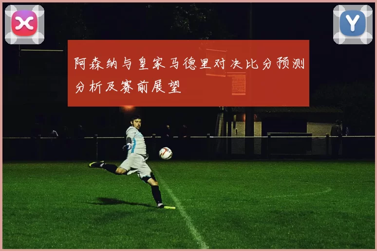 阿森纳与皇家马德里对决比分预测分析及赛前展望
