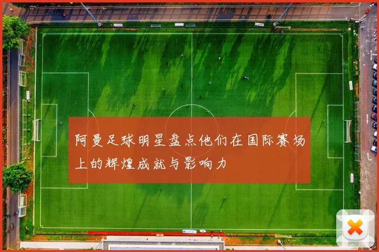 阿曼足球明星盘点他们在国际赛场上的辉煌成就与影响力