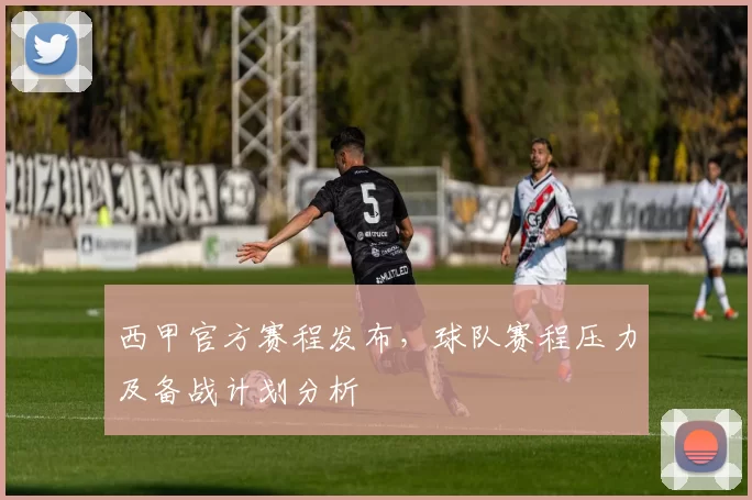 西甲官方赛程发布，球队赛程压力及备战计划分析