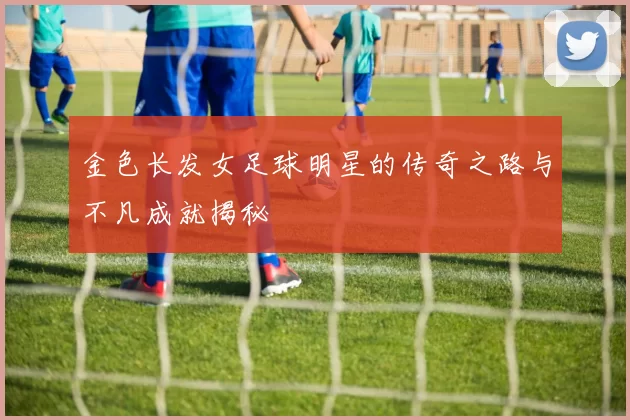 金色长发女足球明星的传奇之路与不凡成就揭秘
