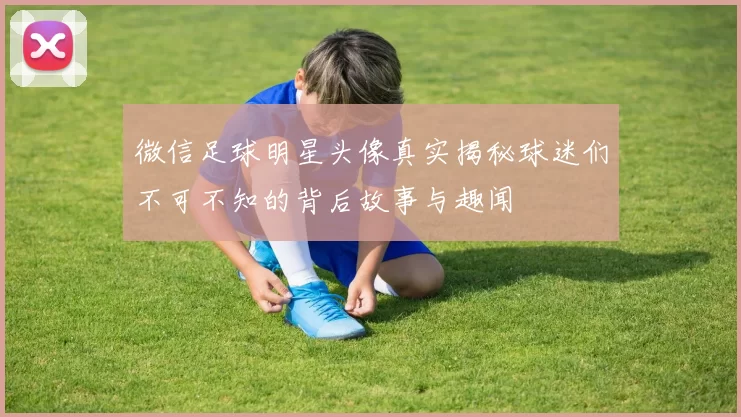 微信足球明星头像真实揭秘球迷们不可不知的背后故事与趣闻