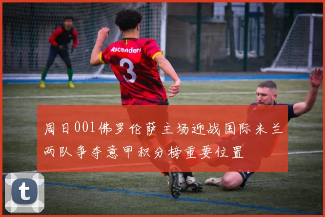 周日001佛罗伦萨主场迎战国际米兰两队争夺意甲积分榜重要位置