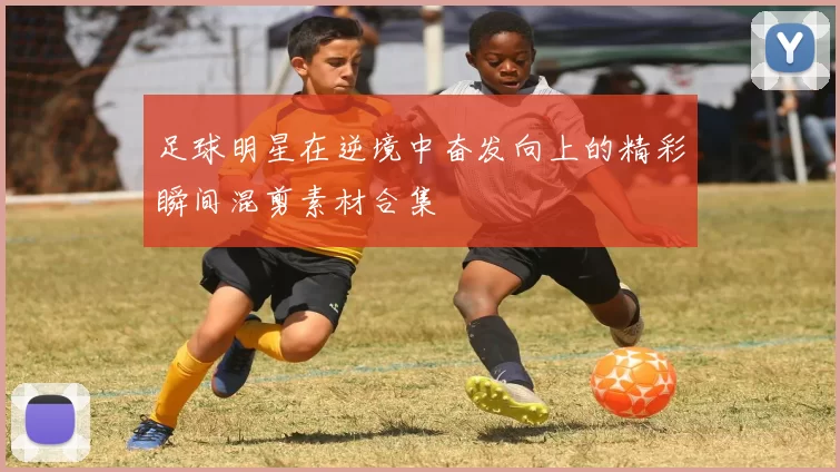 足球明星在逆境中奋发向上的精彩瞬间混剪素材合集