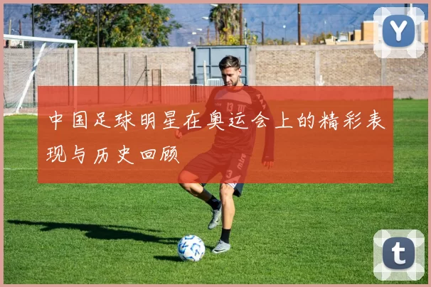 中国足球明星在奥运会上的精彩表现与历史回顾