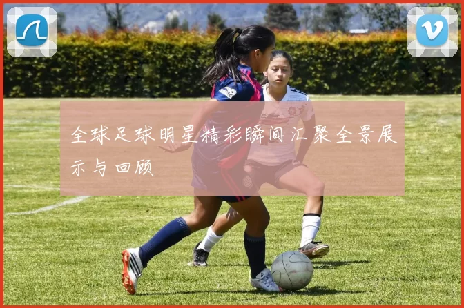 全球足球明星精彩瞬间汇聚全景展示与回顾