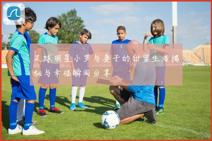 足球明星小罗与妻子的甜蜜生活揭秘与幸福瞬间分享