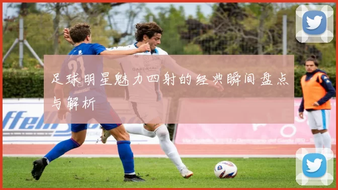 足球明星魅力四射的经典瞬间盘点与解析