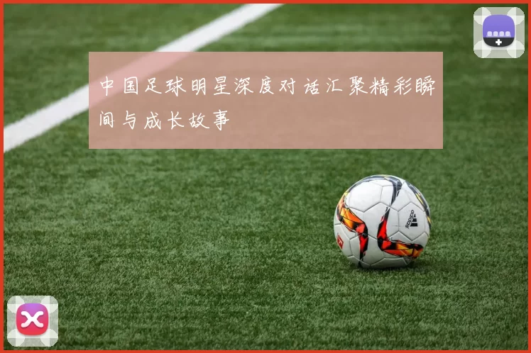 中国足球明星深度对话汇聚精彩瞬间与成长故事