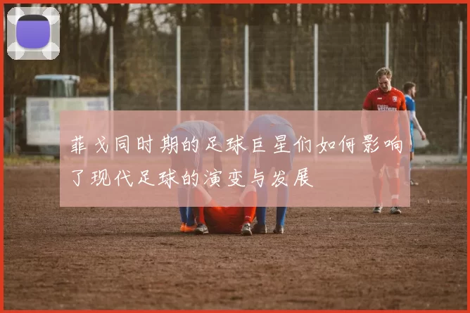 菲戈同时期的足球巨星们如何影响了现代足球的演变与发展