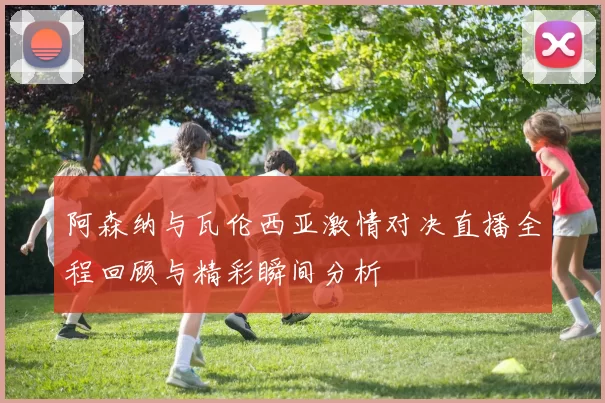 阿森纳与瓦伦西亚激情对决直播全程回顾与精彩瞬间分析