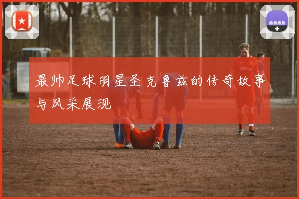 最帅足球明星圣克鲁兹的传奇故事与风采展现