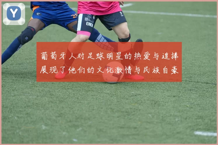 葡萄牙人对足球明星的热爱与追捧展现了他们的文化激情与民族自豪感