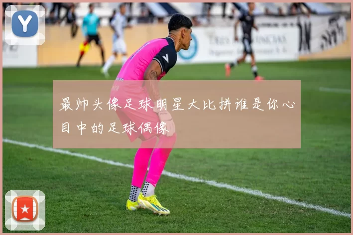 最帅头像足球明星大比拼谁是你心目中的足球偶像
