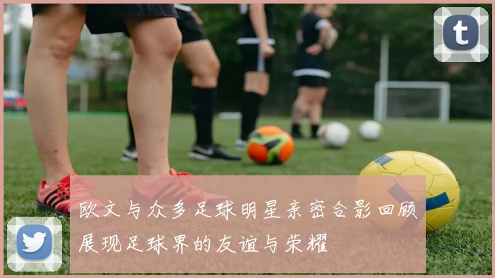 欧文与众多足球明星亲密合影回顾展现足球界的友谊与荣耀