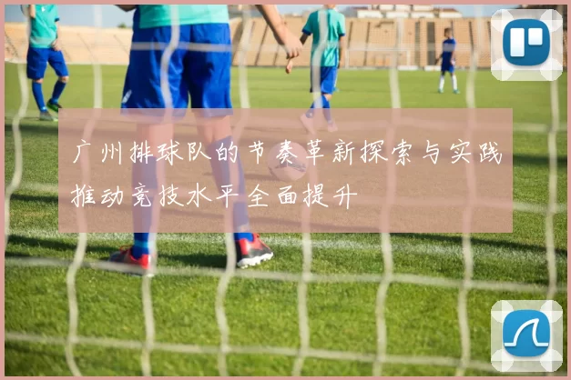 广州排球队的节奏革新探索与实践推动竞技水平全面提升