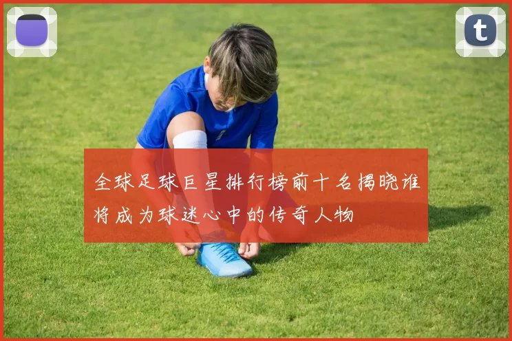 全球足球巨星排行榜前十名揭晓谁将成为球迷心中的传奇人物