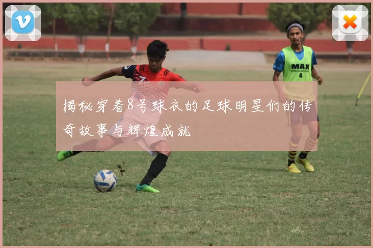揭秘穿着8号球衣的足球明星们的传奇故事与辉煌成就