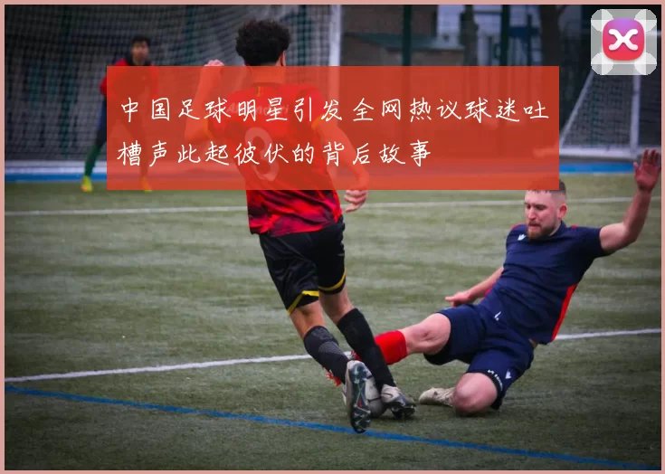 中国足球明星引发全网热议球迷吐槽声此起彼伏的背后故事