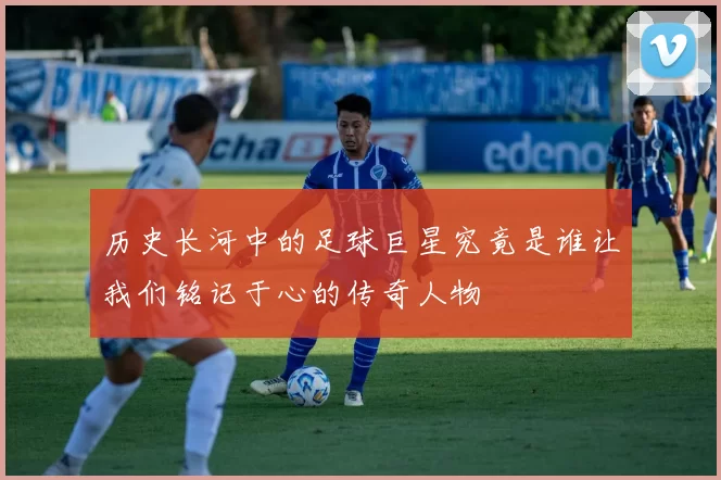 历史长河中的足球巨星究竟是谁让我们铭记于心的传奇人物