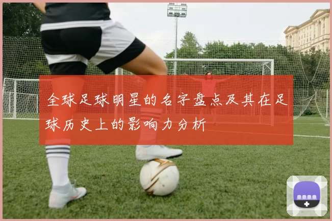 全球足球明星的名字盘点及其在足球历史上的影响力分析
