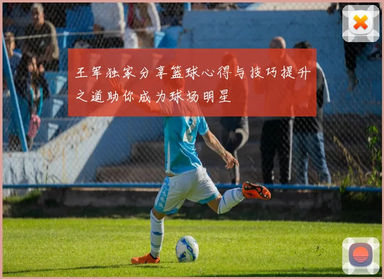 王军独家分享篮球心得与技巧提升之道助你成为球场明星