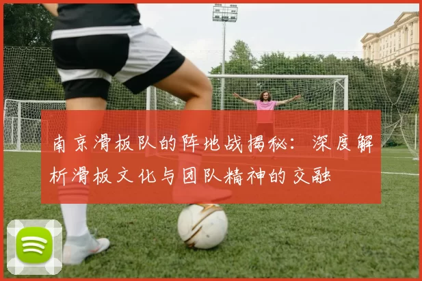 南京滑板队的阵地战揭秘：深度解析滑板文化与团队精神的交融
