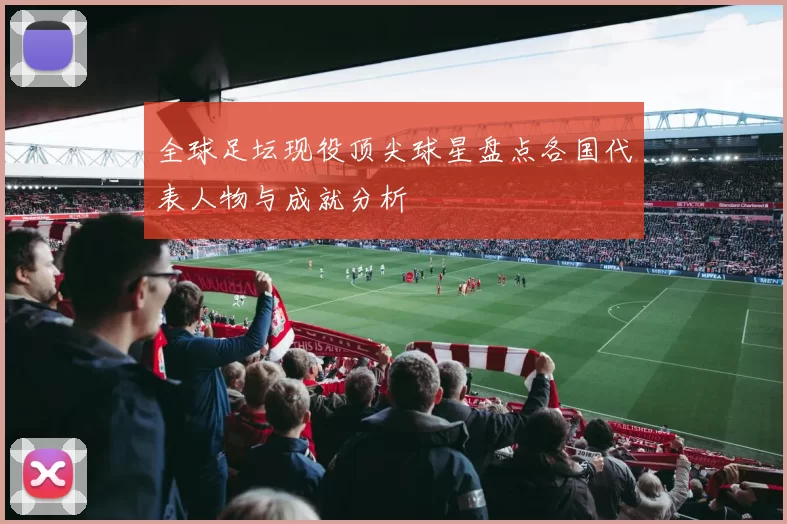 全球足坛现役顶尖球星盘点各国代表人物与成就分析