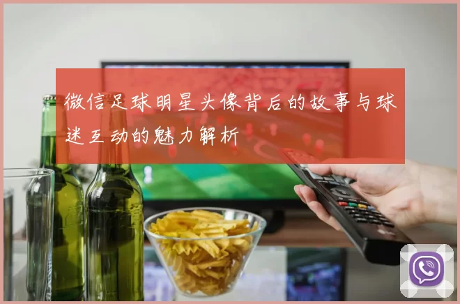 微信足球明星头像背后的故事与球迷互动的魅力解析