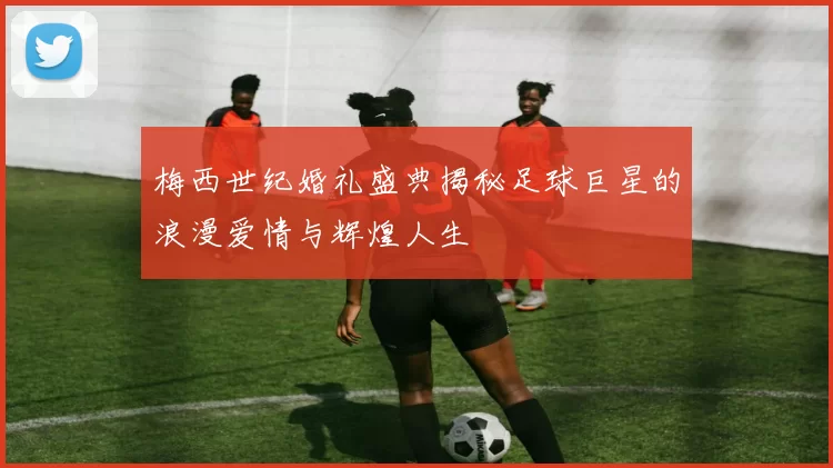 梅西世纪婚礼盛典揭秘足球巨星的浪漫爱情与辉煌人生