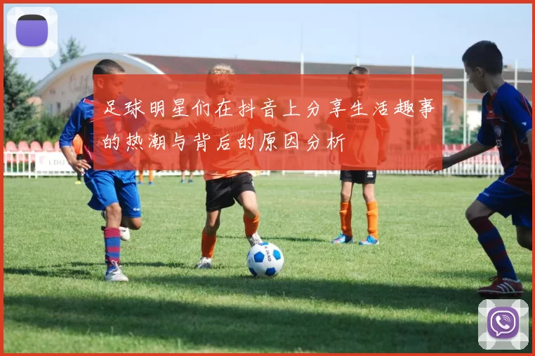 足球明星们在抖音上分享生活趣事的热潮与背后的原因分析