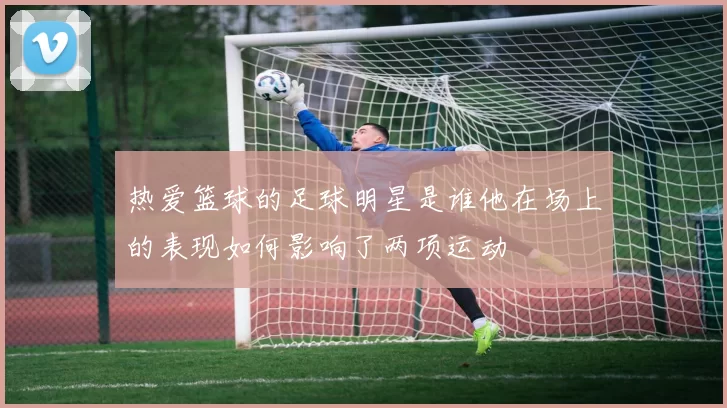 热爱篮球的足球明星是谁他在场上的表现如何影响了两项运动